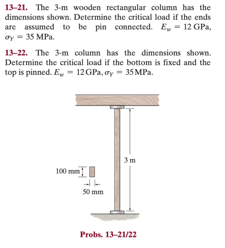 13-21. The 3-m wooden rectangular column has the
dimensions shown. Determine the critical load if the ends
are assumed to be pin connected. Ew = 12 GPa,
σy 35 MPa.
=
13-22. The 3-m column has the dimensions shown.
Determine the critical load if the bottom is fixed and the
top is pinned. Ew 12 GPa, oy = 35 MPa.
=
100 mm
50 mm
3 m
Probs. 13-21/22