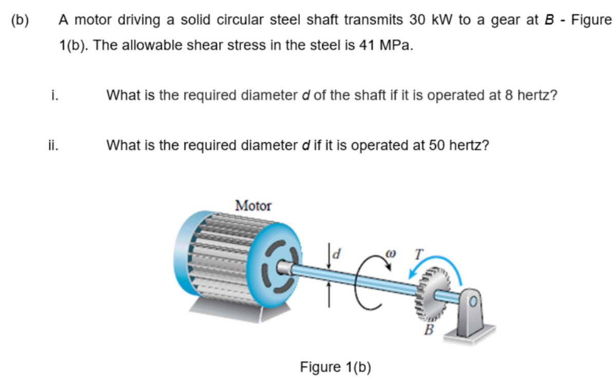 (b)
i.
A motor driving a solid circular steel shaft transmits 30 kW to a gear at B - Figure
1(b). The allowable shear stress in the steel is 41 MPa.
ii.
What is the required diameter d of the shaft if it is operated at 8 hertz?
What is the required diameter d if it is operated at 50 hertz?
Motor
GIC
Figure 1(b)
B