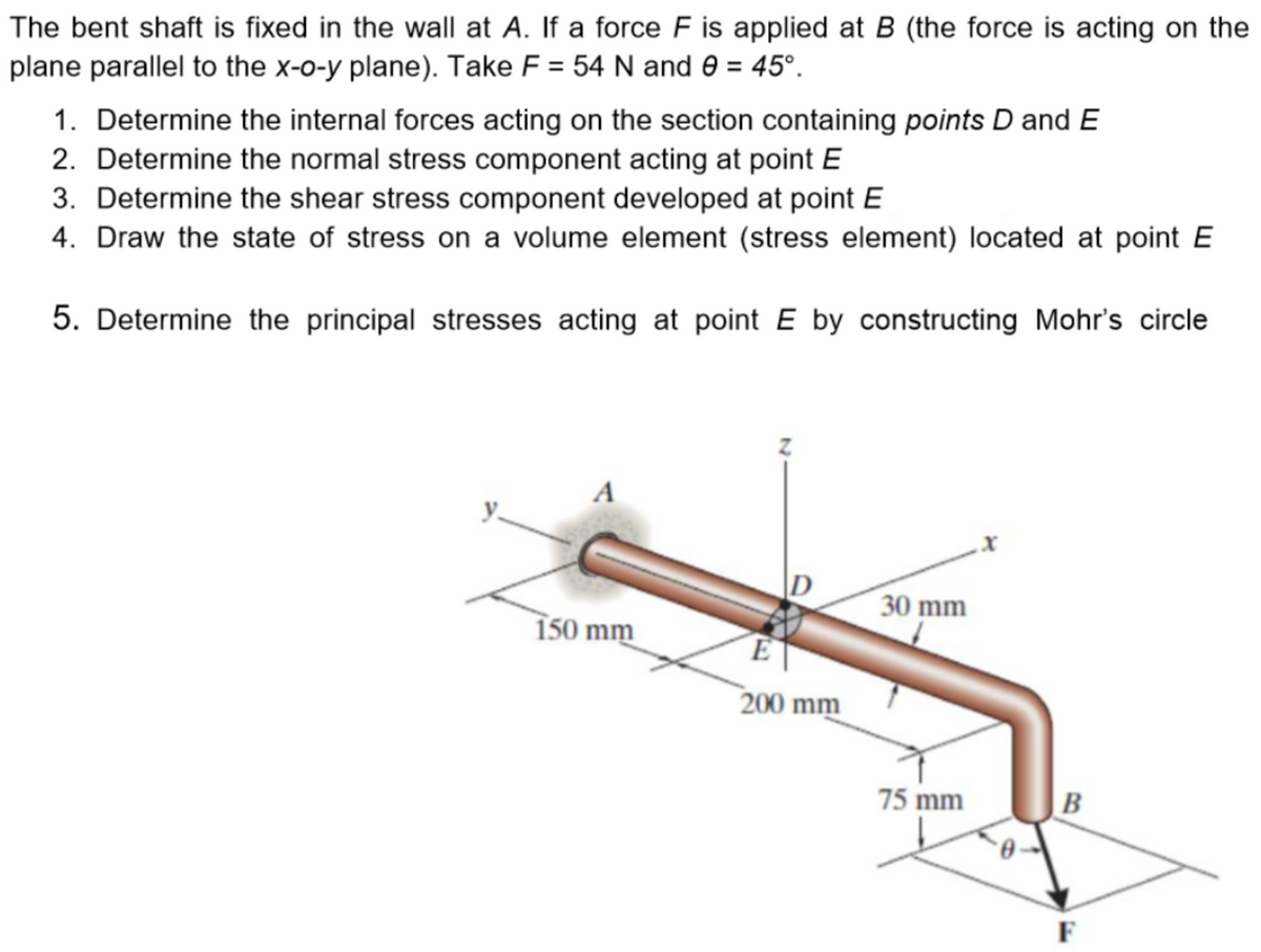 The bent shaft is fixed in the wall at A. If a force F is applied at B (the force is acting on the
plane parallel to the x-o-y plane). Take F = 54 N and 0 = 45°.
1. Determine the internal forces acting on the section containing points D and E
2. Determine the normal stress component acting at point E
3. Determine the shear stress component developed at point E
4. Draw the state of stress on a volume element (stress element) located at point E
5. Determine the principal stresses acting at point E by constructing Mohr's circle
A
150 mm
E
200 mm
30 mm
75 mm
B
F