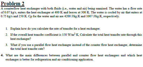 Problem 2
A counterflow heat exchanger with both fluids (i.e., water and air) being unmixed. The water has a flow rate
of 0.07 kg/s, enters the heat exchanger at 400 K and leaves at 300 K. The water is cooled by air that enters at
0.75 kg/s and 250 K. Cp for the water and air are 4200 J/kg.K and 1007 J/kg.K, respectively.
1. Explain how do you calculate the rate of transfer for a heat exchanger.
2. If the overall heat transfer coefficient is 150 W/m² K, Calculate the total heat transfer rate through this
heat exchanger?
3. What if you use a parallel flow heat exchanger instead of the counter flow heat exchanger, determine
the total heat transfer rate?
4. What are the main differences between parallel and counter flow heat exchangers and which heat
exchanger is better for refrigeration and air conditioning application.