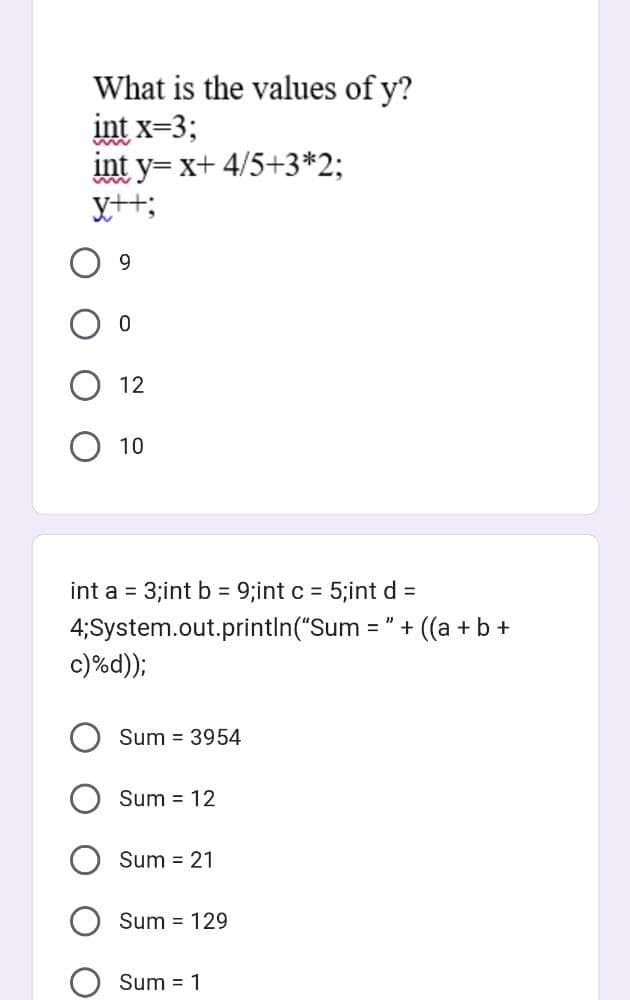 What is the values of y?
int x=3;
int y=x+ 4/5+3*2;
y++;
9
0
12
O 10
int a = 3;int b = 9;int c = 5;int d =
4; System.out.println("Sum
c)%d));
Sum = 3954
Sum = 12
Sum = 21
Sum = 129
Sum = 1
=
'+ ((a + b +