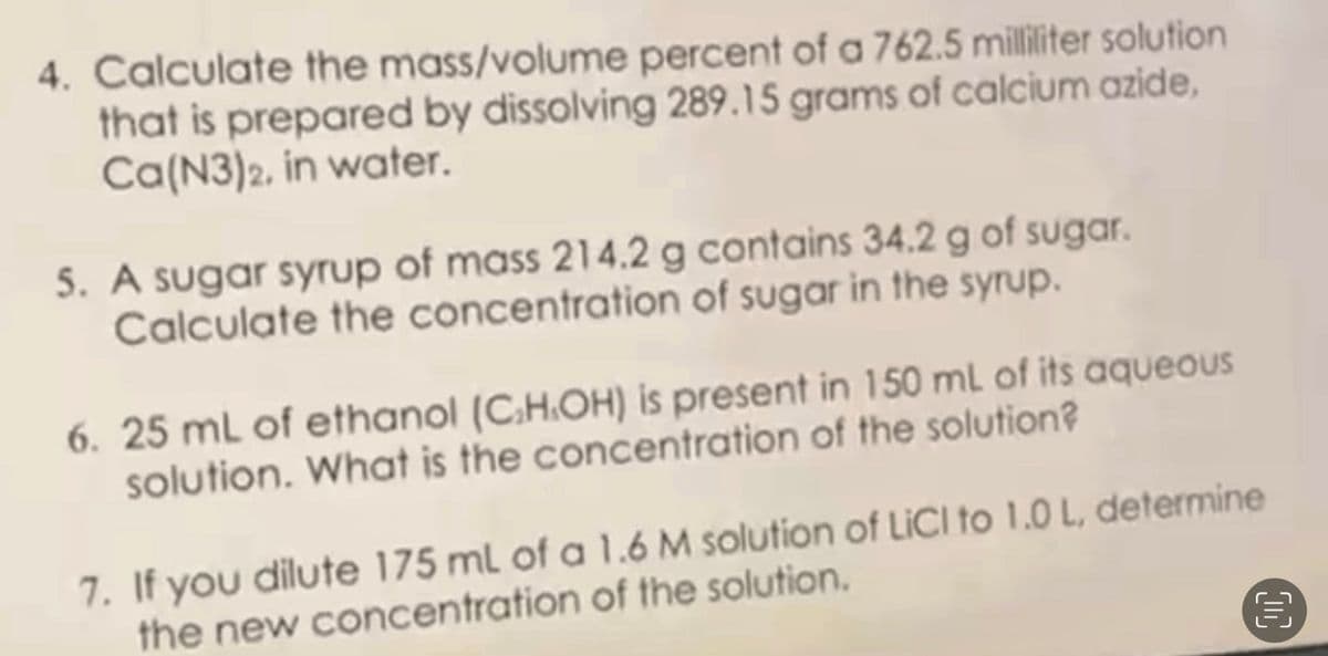 4. Calculate the mass/volume percent of a 762.5 milliliter solution
that is prepared by dissolving 289.15 grams of calcium azide,
Ca(N3)2, in water.
5. A sugar syrup of mass 214.2 g contains 34.2 g of sugar.
Calculate the concentration of sugar in the syrup.
6. 25 mL of ethanol (C.H.OH) is present in 150 mL of its aqueous
solution. What is the concentration of the solution?
7. If you dilute 175 ml of a 1.6 M solution of LICI to 1.0 L, determine
the new concentration of the solution.
00