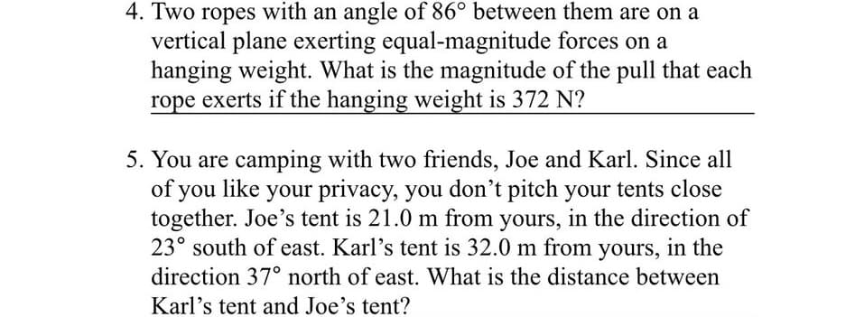 4. Two ropes with an angle of 86° between them are on a
vertical plane exerting equal-magnitude forces on a
hanging weight. What is the magnitude of the pull that each
rope exerts if the hanging weight is 372 N?
5. You are camping with two friends, Joe and Karl. Since all
of you like your privacy, you don't pitch your tents close
together. Joe's tent is 21.0 m from yours, in the direction of
23° south of east. Karl's tent is 32.0 m from yours, in the
direction 37° north of east. What is the distance between
Karl's tent and Joe's tent?