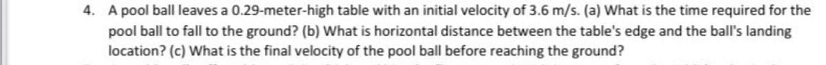 4. A pool ball leaves a 0.29-meter-high table with an initial velocity of 3.6 m/s. (a) What is the time required for the
pool ball to fall to the ground? (b) What is horizontal distance between the table's edge and the ball's landing
location? (c) What is the final velocity of the pool ball before reaching the ground?