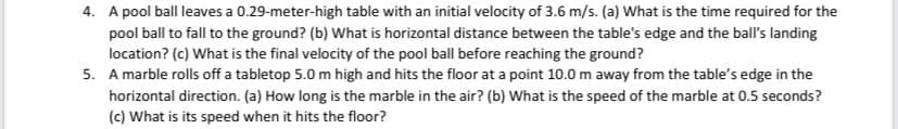4. A pool ball leaves a 0.29-meter-high table with an initial velocity of 3.6 m/s. (a) What is the time required for the
pool ball to fall to the ground? (b) What is horizontal distance between the table's edge and the ball's landing
location? (c) What is the final velocity of the pool ball before reaching the ground?
5. A marble rolls off a tabletop 5.0 m high and hits the floor at a point 10.0 m away from the table's edge in the
horizontal direction. (a) How long is the marble in the air? (b) What is the speed of the marble at 0.5 seconds?
(c) What is its speed when it hits the floor?