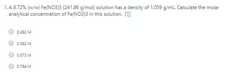 1. A 8.72% (w/w) Fe(NO3)3 (241.86 g/mol) solution has a density of 1.059 g/ml. Calculate the molar
analytical concentration of Fe(NO3)3 in this solution. [5
0.282 M
0.382 M
0.573 M
0.764 M

