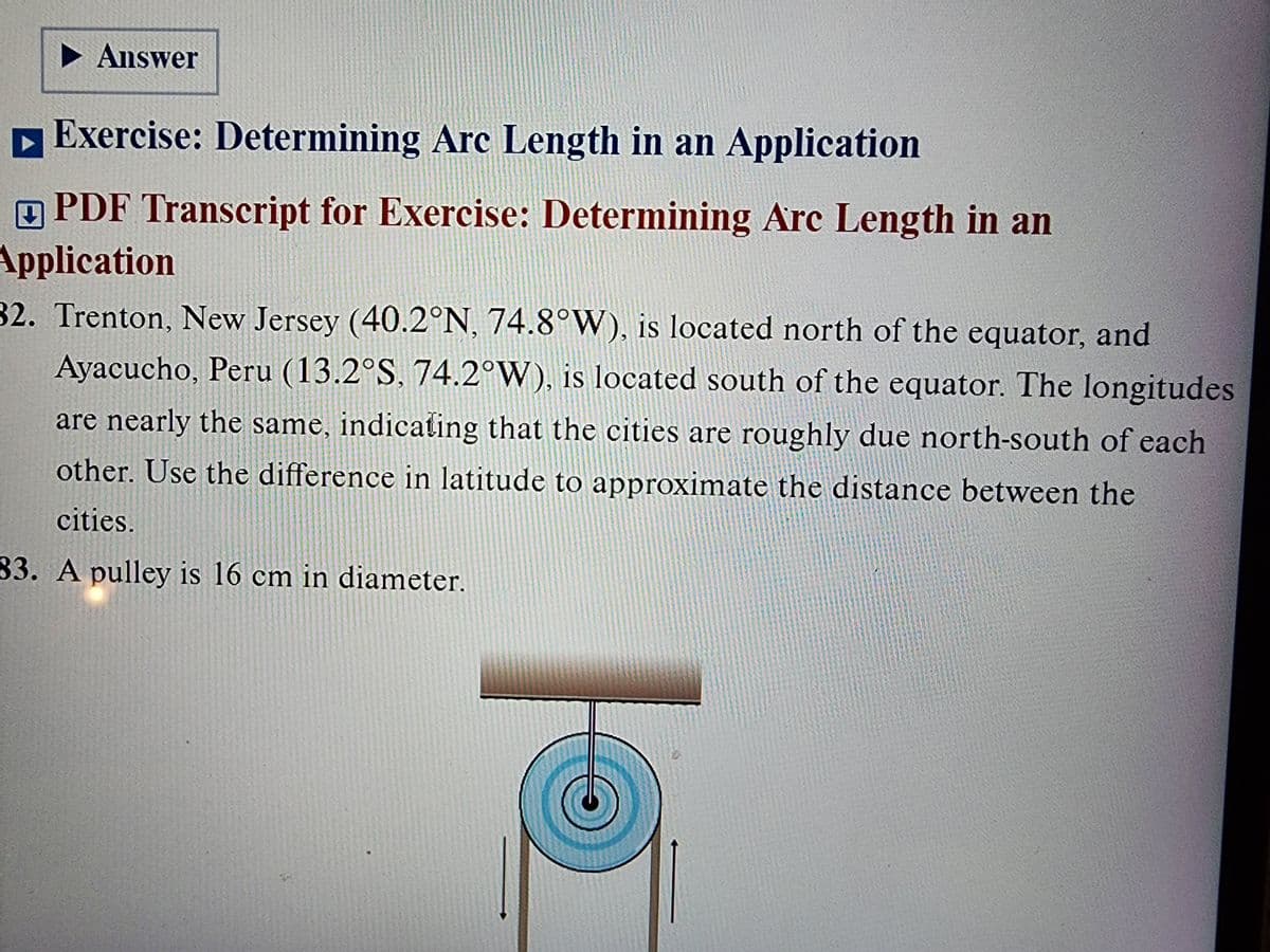 ▶ Answer
Exercise: Determining Arc Length in an Application
PDF Transcript for Exercise: Determining Arc Length in an
Application
32. Trenton, New Jersey (40.2°N, 74.8°W), is located north of the equator, and
Ayacucho, Peru (13.2°S, 74.2°W), is located south of the equator. The longitudes
are nearly the same, indicating that the cities are roughly due north-south of each
other. Use the difference in latitude to approximate the distance between the
cities.
83. A pulley is 16 cm in diameter.