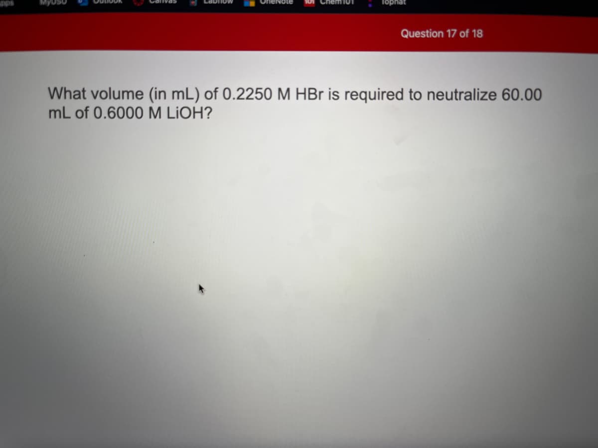 OneNote
Chem101
Tophat
Question 17 of 18
What volume (in mL) of 0.2250 M HBr is required to neutralize 60.00
mL of 0.6000 M LIOH?
