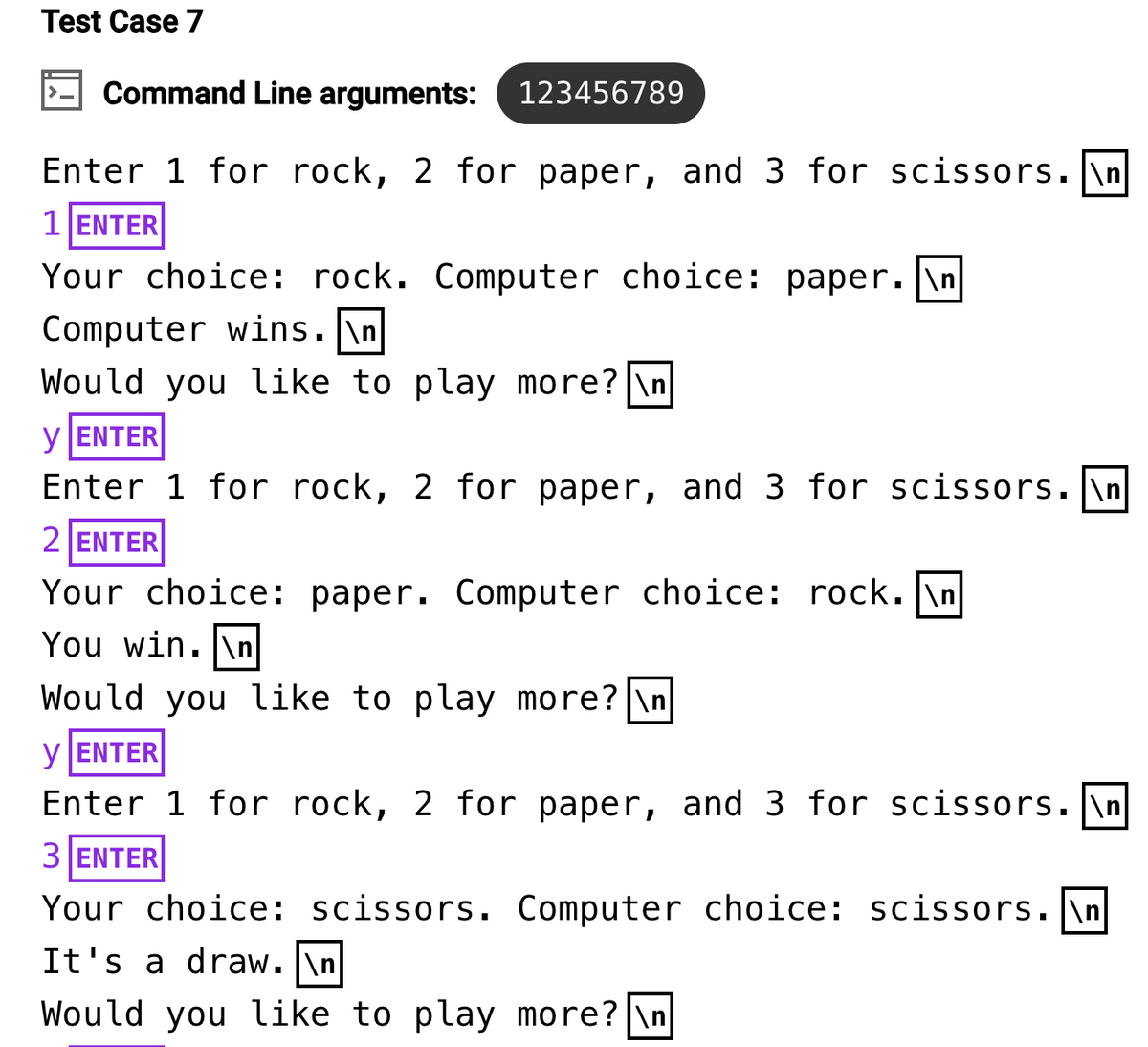 Test Case 7
Command Line arguments: 123456789
Enter 1 for rock, 2 for paper, and 3 for scissors.\n
1 ENTER
Your choice: rock. Computer choice: paper. \n
Computer wins.\n
Would you like to play more? \n
y ENTER
Enter 1 for rock, 2 for paper, and 3 for scissors. \n
2 ENTER
Your choice: paper. Computer choice: rock.\n
You win. \n
Would you like to play more? \n
y ENTER
Enter 1 for rock, 2 for paper, and 3 for scissors.\n
3 ENTER
Your choice: scissors. Computer choice: scissors. \n
It's a draw. \n
Would you like to play more? \n
