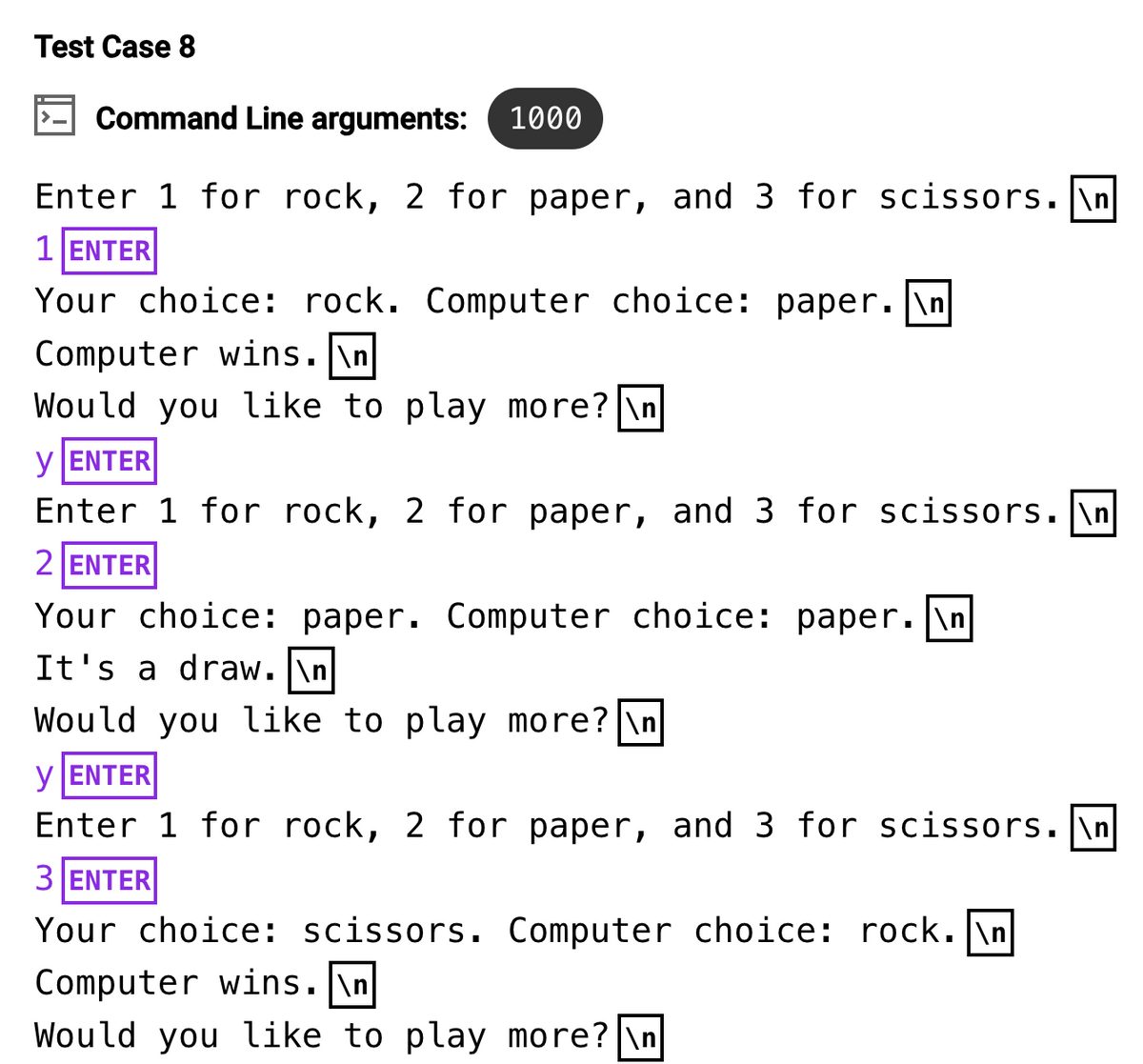 Test Case 8
Command Line arguments: 1000
Enter 1 for rock, 2 for paper, and 3 for scissors.\n
1 ENTER
Your choice: rock. Computer choice: paper. \n
Computer wins.\n
Would you like to play more? \n
y ENTER
Enter 1 for rock, 2 for paper, and 3 for scissors. \n
2 ENTER
Your choice: paper. Computer choice: paper.\n
It's a draw. \n
Would you like to play more? \n
y ENTER
Enter 1 for rock, 2 for paper, and 3 for scissors. \n
3 ENTER
Your choice: scissors. Computer choice: rock. \n
Computer wins.\n
Would you like to play more? \n