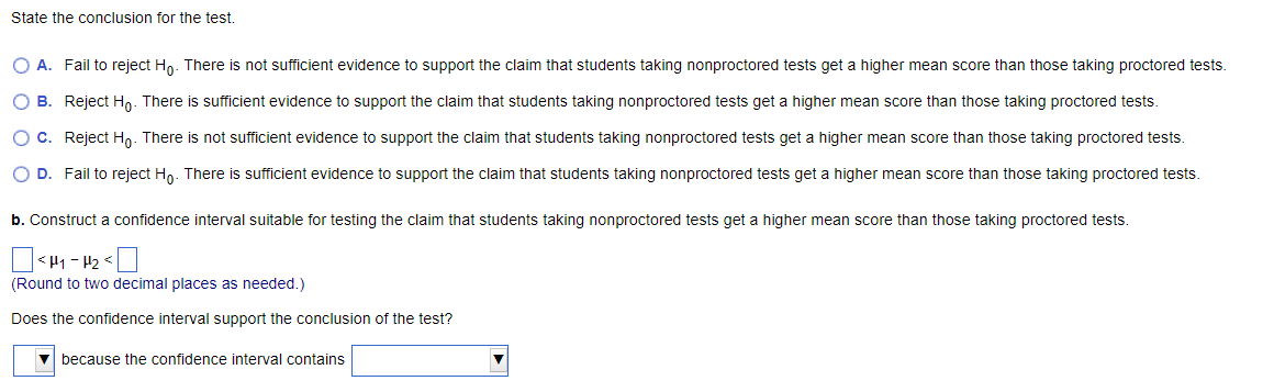 State the conclusion for the test.
O A. Fail to reject Ho. There is not sufficient evidence to support the claim that students taking nonproctored tests get a higher mean score than those taking proctored tests.
O B. Reject Ho. There is sufficient evidence to support the claim that students taking nonproctored tests get a higher mean score than those taking proctored tests.
O C. Reject Ho. There is not sufficient evidence to support the claim that students taking nonproctored tests get a higher mean score than those taking proctored tests.
O D. Fail to reject Ho. There is sufficient evidence to support the claim that students taking nonproctored tests get a higher mean score than those taking proctored tests.
b. Construct a confidence interval suitable for testing the claim that students taking nonproctored tests get a higher mean score than those taking proctored tests.
<H₁-H₂ <
(Round to two decimal places as needed.)
Does the confidence interval support the conclusion of the test?
▼because the confidence interval contains