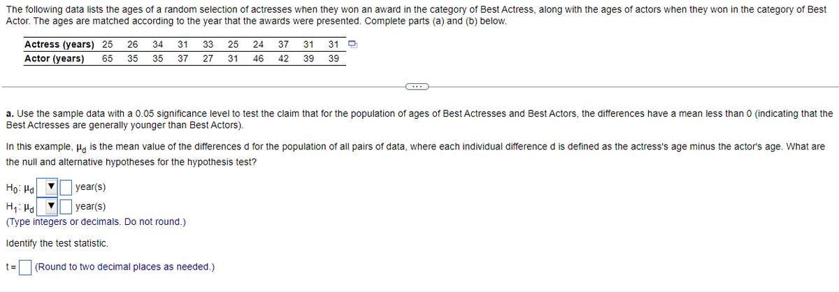 The following data lists the ages of a random selection of actresses when they won an award in the category of Best Actress, along with the ages of actors when they won in the category of Best
Actor. The ages are matched according to the year that the awards were presented. Complete parts (a) and (b) below.
Actress (years) 25 26 34 31 33 25 24 37 31 31
Actor (years) 65 35 35 37 27 31 46 42 39 39
~
a. Use the sample data with a 0.05 significance level to test the claim that for the population of ages of Best Actresses and Best Actors, the differences have a mean less than 0 (indicating that the
Best Actresses are generally younger than Best Actors).
In this example, μd is the mean value of the differences d for the population of all pairs of data, where each individual difference d is defined as the actress's age minus the actor's age. What are
the null and alternative hypotheses for the hypothesis test?
Ho: Hd
year(s)
H₁ Hal ▼year(s)
(Type integers or decimals. Do not round.)
Identify the test statistic.
t= (Round to two decimal places as needed.)