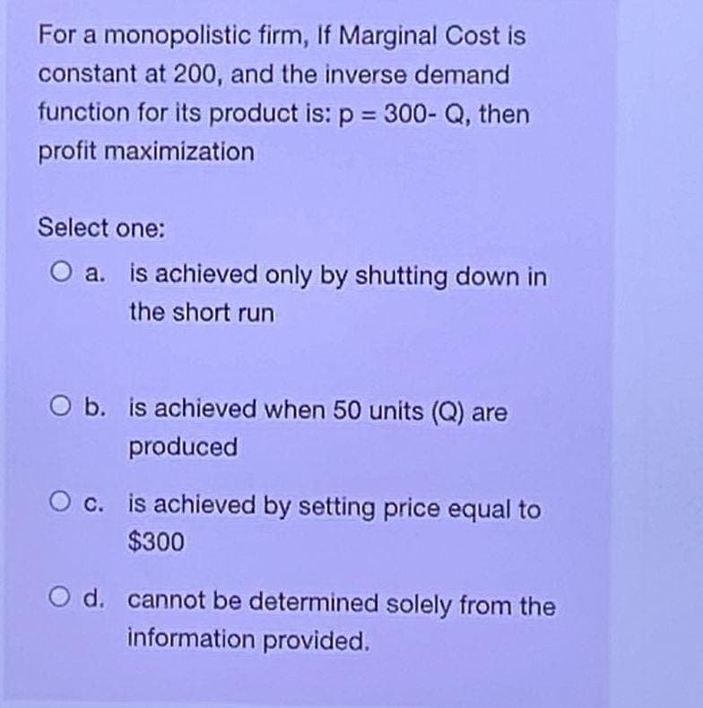 For a monopolistic firm, If Marginal Cost is
constant at 200, and the inverse demand
function for its product is: p = 300-Q, then
profit maximization
Select one:
O a. is achieved only by shutting down in
the short run
O b. is achieved when 50 units (Q) are
produced
O c. is achieved by setting price equal to
$300
O d. cannot be determined solely from the
information provided.