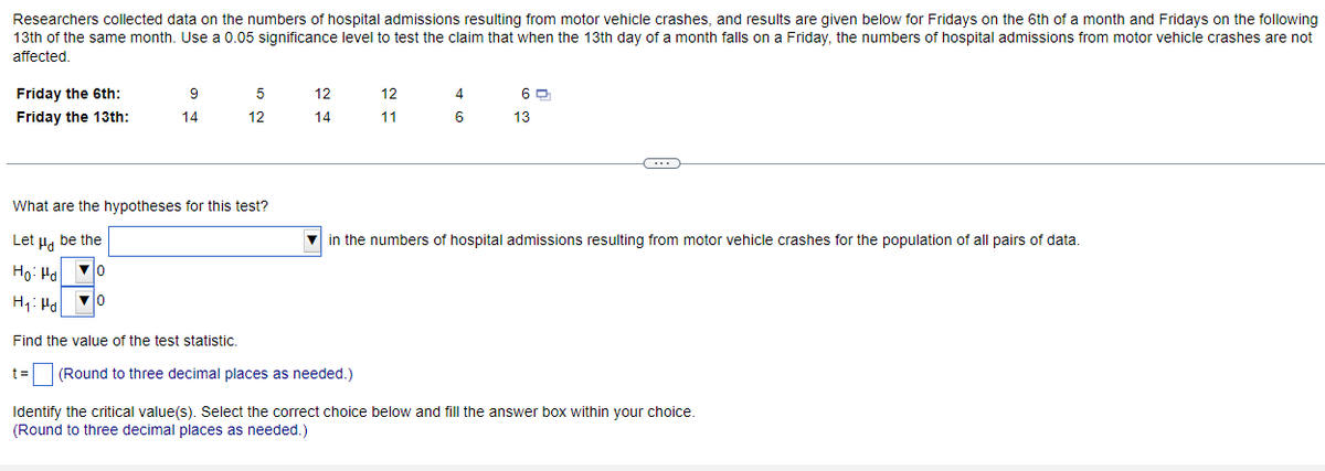 Researchers collected data on the numbers of hospital admissions resulting from motor vehicle crashes, and results are given below for Fridays on the 6th of a month and Fridays on the following
13th of the same month. Use a 0.05 significance level to test the claim that when the 13th day of a month falls on a Friday, the numbers of hospital admissions from motor vehicle crashes are not
affected.
Friday the 6th:
Friday the 13th:
9
14
5
12
What are the hypotheses for this test?
Let μ be the
Ho: Hd
▼0
H₁: Ha
▼0
12
14
12
11
Find the value of the test statistic.
t= (Round to three decimal places as needed.)
4
6
6
13
(
in the numbers of hospital admissions resulting from motor vehicle crashes for the population of all pairs of data.
Identify the critical value(s). Select the correct choice below and fill the answer box within your choice.
(Round to three decimal places as needed.)