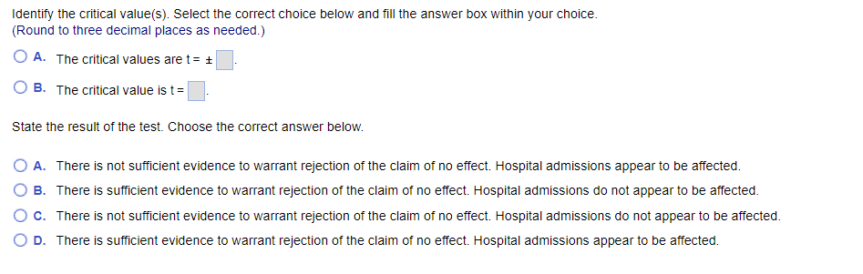 Identify the critical value(s). Select the correct choice below and fill the answer box within your choice.
(Round to three decimal places as needed.)
OA. The critical values are t = +
B. The critical value is t =
State the result of the test. Choose the correct answer below.
B.
O A. There is not sufficient evidence to warrant rejection of the claim of no effect. Hospital admissions appear to be affected.
There is sufficient evidence to warrant rejection of the claim of no effect. Hospital admissions do not appear to be affected.
There is not sufficient evidence to warrant rejection of the claim of no effect. Hospital admissions do not appear to be affected.
D. There is sufficient evidence to warrant rejection of the claim of no effect. Hospital admissions appear to be affected.
O c.