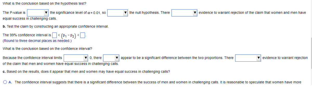 What is the conclusion based on the hypothesis test?
The P-value is
equal success in challenging calls.
▼ the significance level of α = 0.01, so
b. Test the claim by constructing an appropriate confidence interval.
The 99% confidence interval is
(Round to three decimal places as needed.)
What is the conclusion based on the confidence interval?
< (P₁-P₂) <-
the null hypothesis. There
Because the confidence interval limits
▼0, there
of the claim that men and women have equal success in challenging calls.
c. Based on the results, does it appear that men and women may have equal success in challenging calls?
evidence to warrant rejection of the claim that women and men have
▼appear to be a significant difference between the two proportions. There
evidence to warrant rejection
O A. The confidence interval suggests that there is a significant difference between the success of men and women in challenging calls. It is reasonable to speculate that women have more