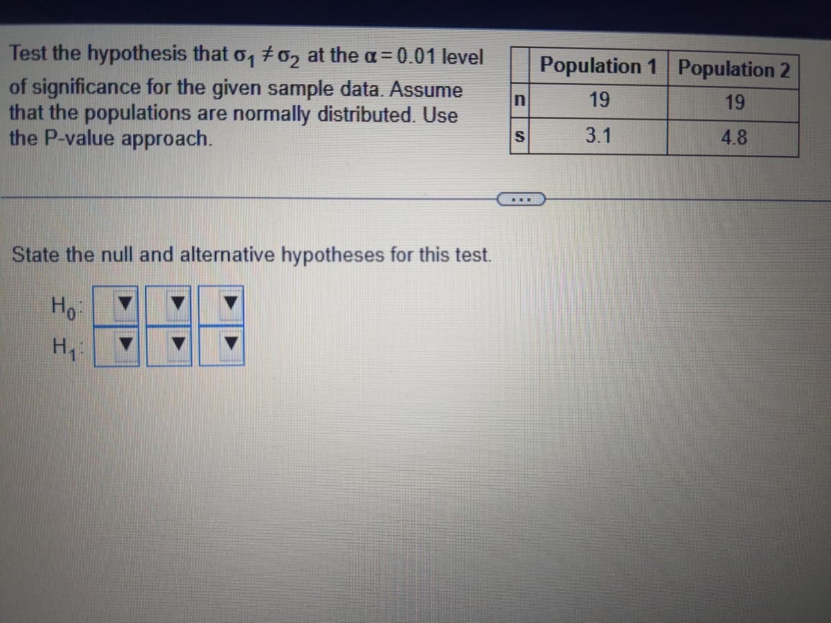 Test the hypothesis that 0₁ #2 at the a= 0.01 level
of significance for the given sample data. Assume
that the populations are normally distributed. Use
the P-value approach.
State the null and alternative hypotheses for this test.
Ho:
H₁:
S
Population 1 Population 2
19
19
3.1
4.8