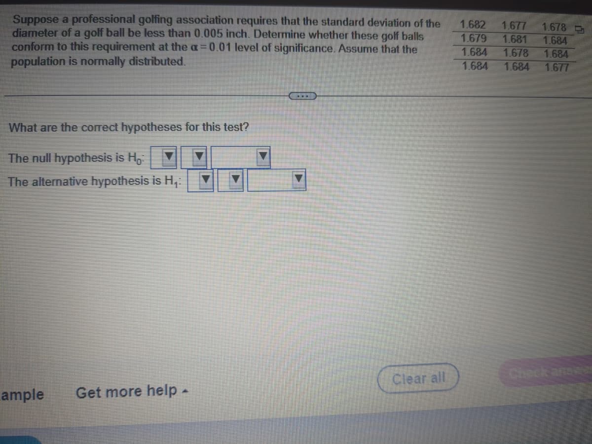 Suppose a professional golfing association requires that the standard deviation of the
diameter of a golf ball be less than 0.005 inch. Determine whether these golf balls
conform to this requirement at the a=0.01 level of significance. Assume that the
population is normally distributed.
What are the correct hypotheses for this test?
The null hypothesis is H.:
The alternative hypothesis is H₁:
ample Get more help.
***
Clear all
1.682 1.677 1.678
1.679 1.681 1.684
1.684
1.678
1.684
1.684
1.684
1.677
____