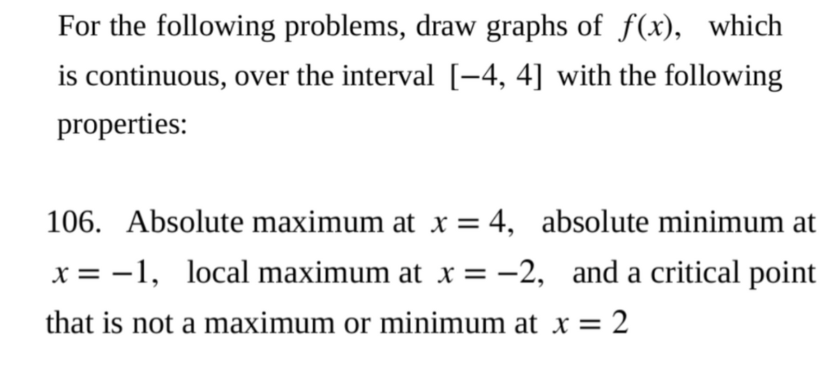 For the following problems, draw graphs of f(x), which
is continuous, over the interval [−4, 4] with the following
properties:
106. Absolute maximum at x = 4, absolute minimum at
x = -1, local maximum at x = -2, and a critical point
that is not a maximum or minimum at x = 2
