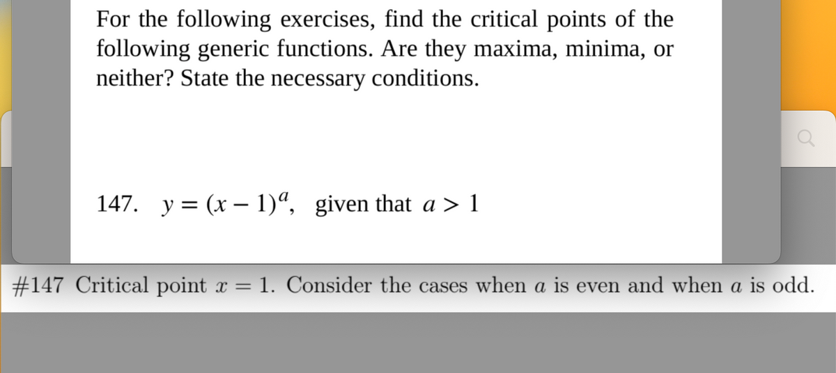 For the following exercises, find the critical points of the
following generic functions. Are they maxima, minima, or
neither? State the necessary conditions.
147. y = (x - 1)ª, given that a > 1
#147 Critical point x = 1. Consider the cases when a is even and when a is odd.