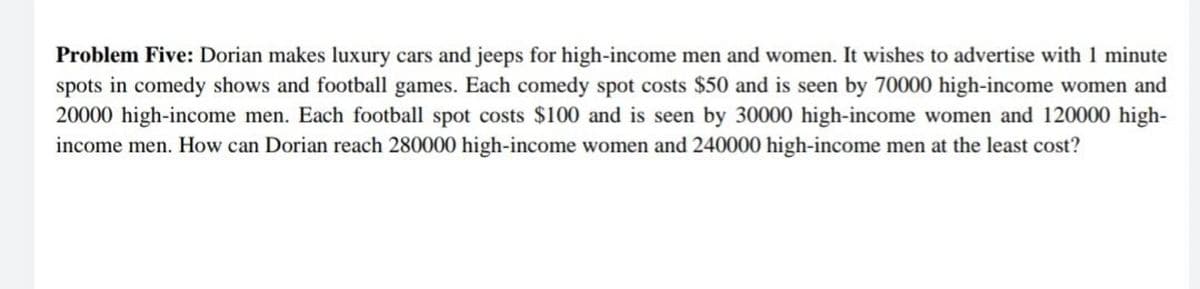 Problem Five: Dorian makes luxury cars and jeeps for high-income men and women. It wishes to advertise with 1 minute
spots in comedy shows and football games. Each comedy spot costs $50 and is seen by 70000 high-income women and
20000 high-income men. Each football spot costs $100 and is seen by 30000 high-income women and 120000 high-
income men. How can Dorian reach 280000 high-income women and 240000 high-income men at the least cost?
