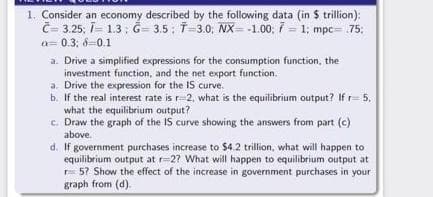 1. Consider an economy described by the following data (in $ trillion):
Č- 3.25; i- 1.3 ; G= 3.5: T-3.0; NX = -1.00; 7 = 1; mpc= 75;
a= 0.3; 6=0.1
a. Drive a simplified expressions for the consumption function, the
investment function, and the net export function.
a. Drive the expression for the IS curve.
b. If the real interest rate is r=2, what is the equilibrium output? If r= 5,
what the equilibrium output?
c. Draw the graph of the IS curve showing the answers from part (c)
above.
d. If government purchases increase to $4.2 trillion, what will happen to
equilibrium output at r=27 What will happen to equilibrium output at
r 5? Show the effect of the increase in government purchases in your
graph from (d).
