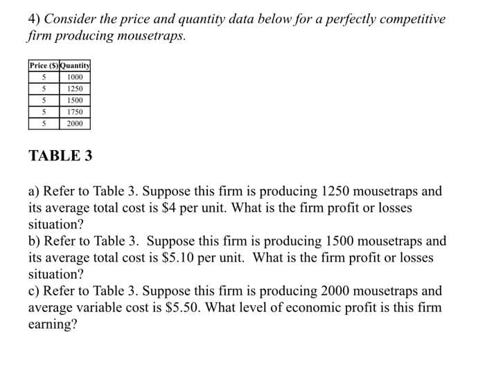 4) Consider the price and quantity data below for a perfectly competitive
firm producing mousetraps.
Price (S)Quantity
5
1000
5
5
5
5
1250
1500
1750
2000
TABLE 3
a) Refer to Table 3. Suppose this firm is producing 1250 mousetraps and
its average total cost is $4 per unit. What is the firm profit or losses
situation?
b) Refer to Table 3. Suppose this firm is producing 1500 mousetraps and
its average total cost is $5.10 per unit. What is the firm profit or losses
situation?
c) Refer to Table 3. Suppose this firm is producing 2000 mousetraps and
average variable cost is $5.50. What level of economic profit is this firm
earning?