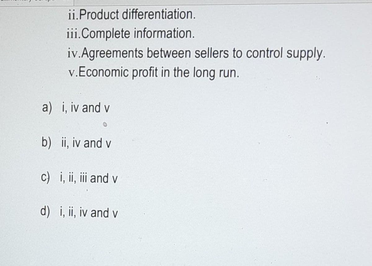 ii. Product differentiation.
iii.Complete information.
iv.Agreements between sellers to control supply.
v. Economic profit in the long run.
a) i, iv and v
b) ii, iv and v
c) i, ii, iii and v
d) i, ii, iv and v
