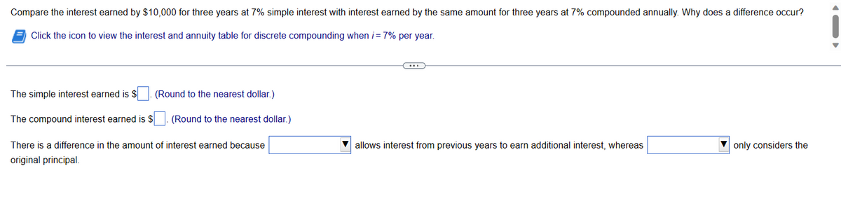Compare the interest earned by $10,000 for three years at 7% simple interest with interest earned by the same amount for three years at 7% compounded annually. Why does a difference occur?
Click the icon to view the interest and annuity table for discrete compounding when i = 7% per year.
The simple interest earned is $
The compound interest earned is $
(Round to the nearest dollar.)
(Round to the nearest dollar.)
There is a difference in the amount of interest earned because
original principal.
allows interest from previous years to earn additional interest, whereas
only considers the