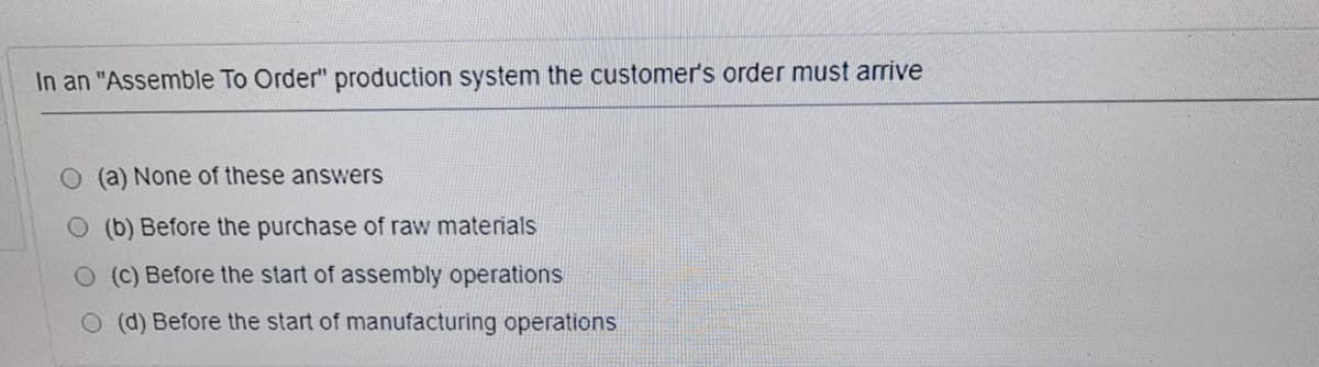 In an "Assemble To Order" production system the customer's order must arrive
(a) None of these answers
O (b) Before the purchase of raw materials
O (C) Before the start of assembly operations
O (d) Before the start of manufacturing operations
