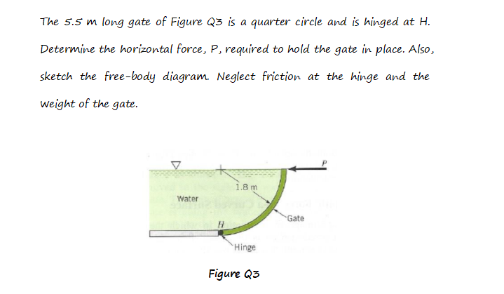 The 5.5 m long gate of Figure Q3 is a quarter circle and is hinged at H.
Determine the horizontal force, P, required to hold the gate in place. Also,
sketch the free-body diagram. Neglect friction at the hinge and the
weight of the gate.
1.8 m
Water
Gate
Hinge
Figure Q3
