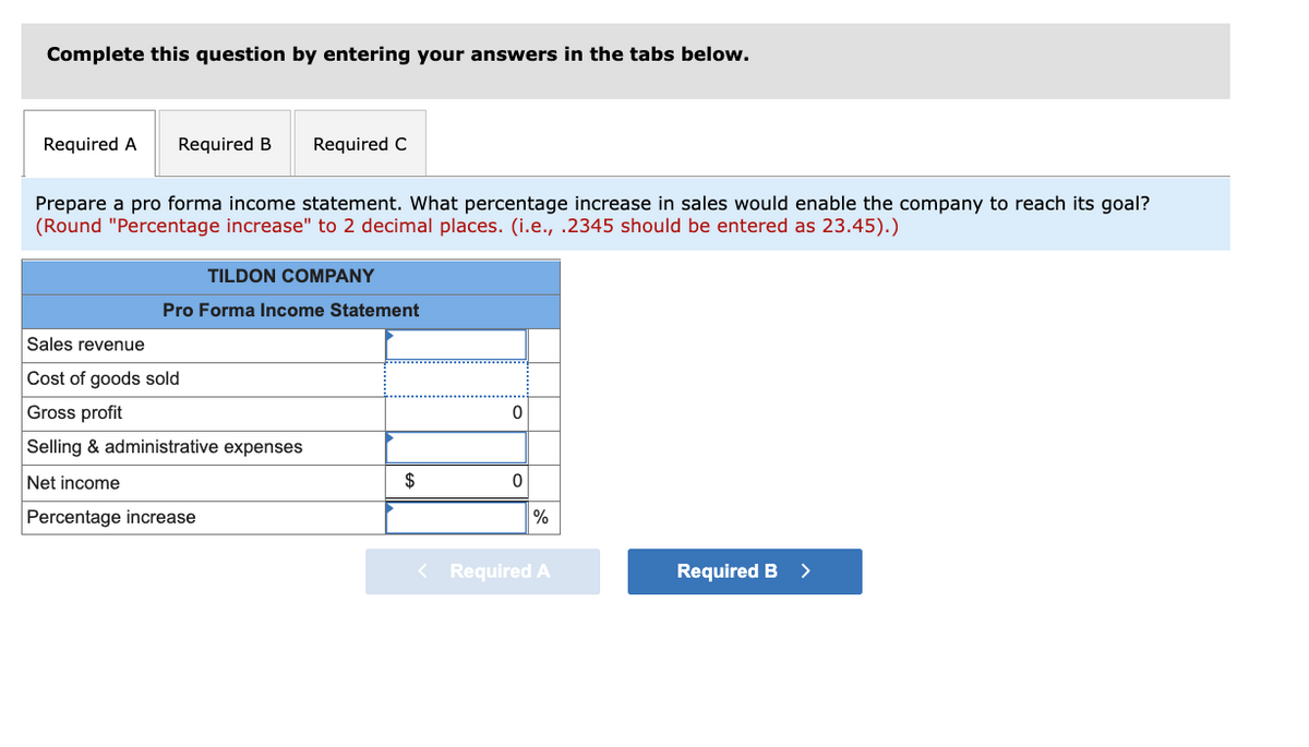 Complete this question by entering your answers in the tabs below.
Required A
Required B
Required C
Prepare a pro forma income statement. What percentage increase in sales would enable the company to reach its goal?
(Round "Percentage increase" to 2 decimal places. (i.e., .2345 should be entered as 23.45).)
TILDON COMPANY
Pro Forma Income Statement
Sales revenue
Cost of goods sold
Gross profit
Selling & administrative expenses
Net income
$
Percentage increase
%
< Required A
Required B
>
