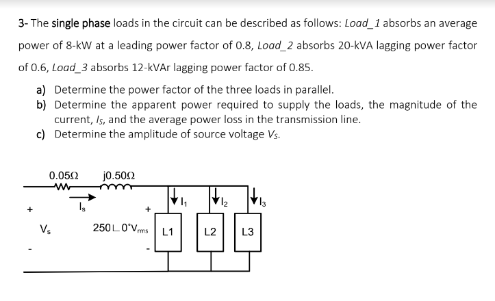 3- The single phase loads in the circuit can be described as follows: Load_1 absorbs an average
power of 8-kW at a leading power factor of 0.8, Load_2 absorbs 20-kVA lagging power factor
of 0.6, Load_3 absorbs 12-kVAr lagging power factor of 0.85.
a) Determine the power factor of the three loads in parallel.
b) Determine the apparent power required to supply the loads, the magnitude of the
current, Is, and the average power loss in the transmission line.
c) Determine the amplitude of source voltage Vs.
0.052
jo.502
+
Vs
250LO°Vms
L2
L1
L3
