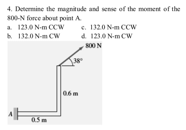 4. Determine the magnitude and sense of the moment of the
800-N force about point A.
a. 123.0 N-m CCW
c. 132.0 N-m CCW
b. 132.0 N-m CW
d. 123.0 N-m CW
800 N
38°
0.6 m
A
0.5 m

