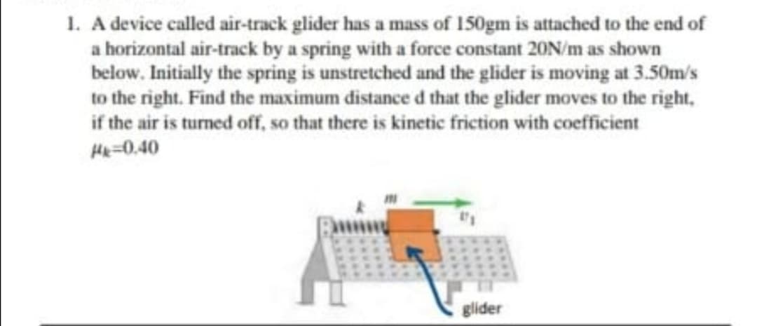 . A device called air-track glider has a mass of 150gm is attached to the end of
a horizontal air-track by a spring with a force constant 20N/m as shown
below. Initially the spring is unstretched and the glider is moving at 3.50m/s
to the right. Find the maximum distance d that the glider moves to the right,
if the air is turned off, so that there is kinetic friction with coeficient
He=0.40
glider
