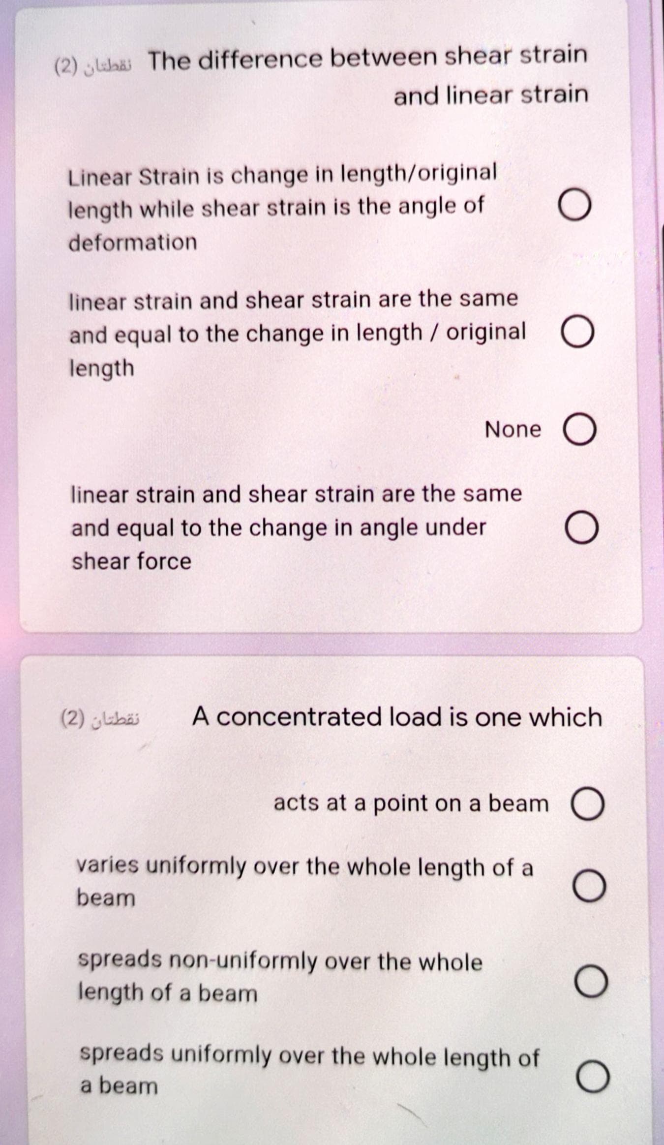 (2) lubäi The difference between shear strain
and linear strain
Linear Strain is change in length/original
length while shear strain is the angle of
deformation
linear strain and shear strain are the same
and equal to the change in length / original O
length
None O
linear strain and shear strain are the same
and equal to the change in angle under
shear force
(2) ibäi
A concentrated load is one which
acts at a point on a beam O
varies uniformly over the whole length of a
beam
