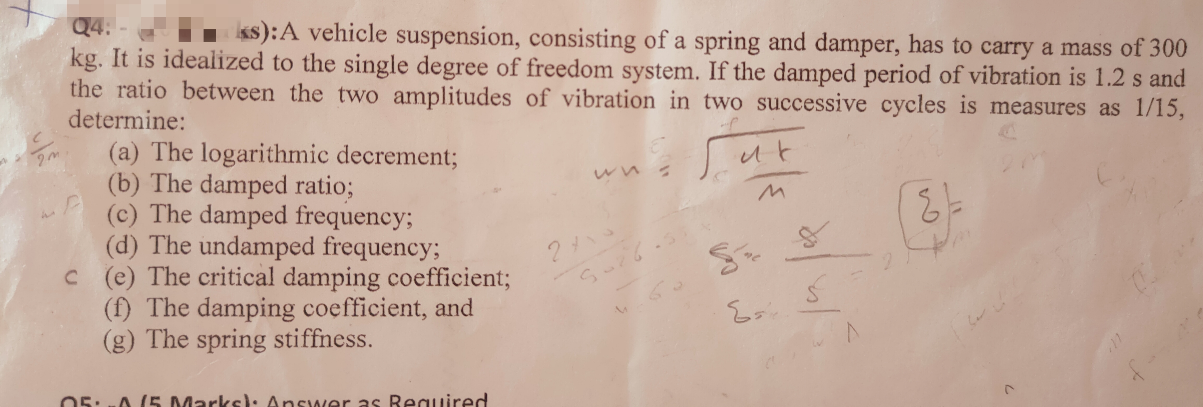20
Q4: -
ks): A vehicle suspension, consisting of a spring and damper, has to carry a mass of 300
kg. It is idealized to the single degree of freedom system. If the damped period of vibration is 1.2 s and
the ratio between the two amplitudes of vibration in two successive cycles is measures as 1/15,
determine:
니다
MP
(a) The logarithmic decrement;
(b) The damped ratio;
(c) The damped frequency;
(d) The undamped frequency;
с
(e) The critical damping coefficient;
(f) The damping coefficient, and
(g) The spring stiffness.
05:-/5 Marks): Answer as Required
10لا2
5.26.
S
/ne
Esi
vol
E
ber
L
0
f