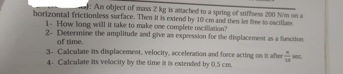 : An object of mass 2 kg is attached to a spring of stiffness 200 N/m on a
horizontal frictionless surface. Then it is extend by 10 cm and then let free to oscillate.
1- How long will it take to make one complete oscillation?
2- Determine the amplitude and give an expression for the displacement as a function
of time.
3- Calculate its displacement, velocity, acceleration and force acting on it after
4- Calculate its velocity by the time it is extended by 0.5 cm.
10
sec.