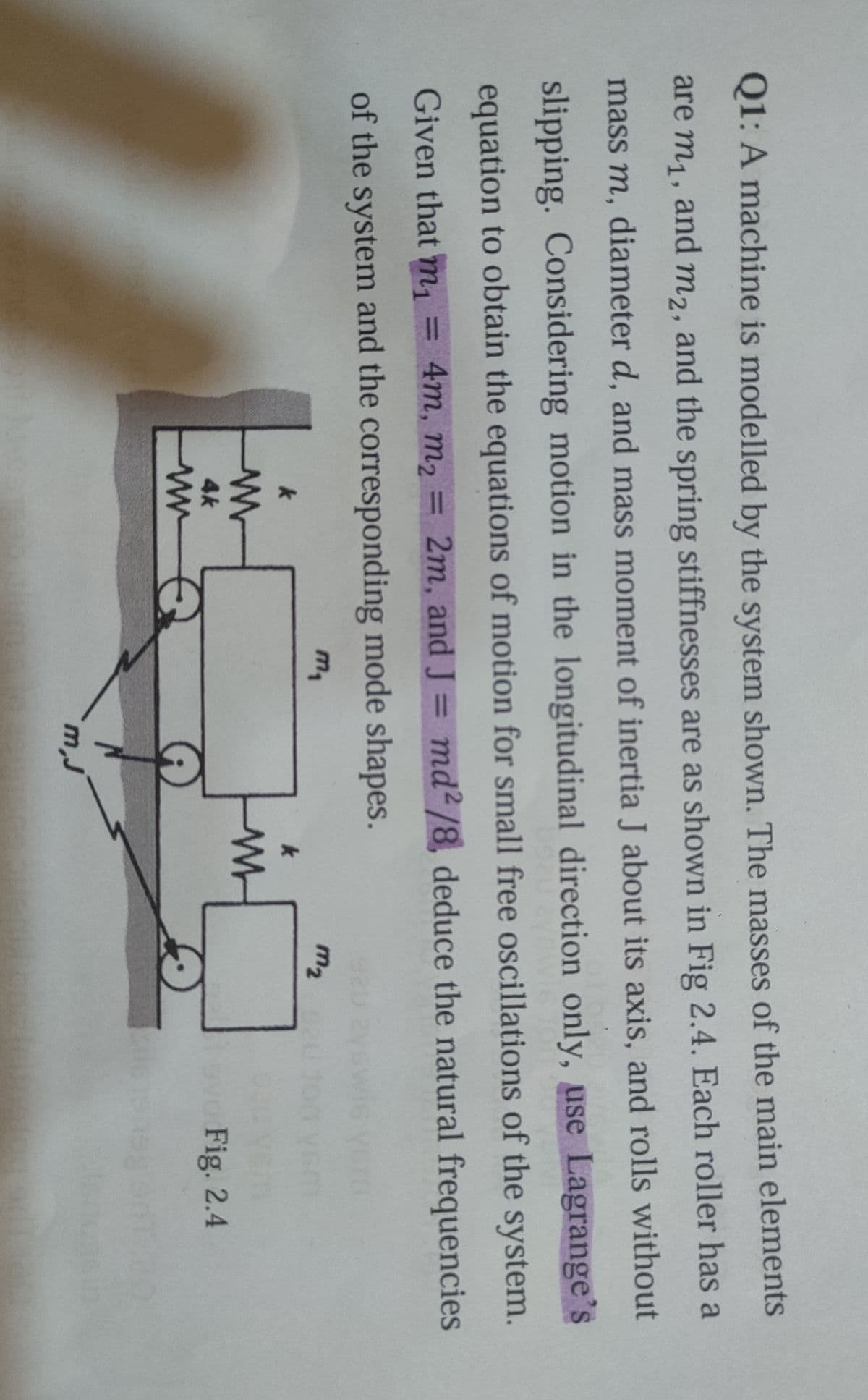 Q1: A machine is modelled by the system shown. The masses of the main elements
are m1, and m2, and the spring stiffnesses are as shown in Fig 2.4. Each roller has a
mass m, diameter d, and mass moment of inertia J about its axis, and rolls without
slipping. Considering motion in the longitudinal direction only, use Lagrange's
equation to obtain the equations of motion for small free oscillations of the system.
Given that m, = 4m, m2 = 2m, and J = md² /8, deduce the natural frequencies
%3D
%3D
%3D
of the system and the corresponding mode shapes.
m2
4k
evo Fig. 2.4
ww
