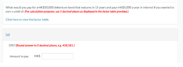 What would you pay for a HK$50,000 debenture bond that matures in 15 years and pays HK$5,000 a year in interest if you wanted to
earn a yield of: (For calculation purposes, use 5 decimal places as displayed in the factor table provided.)
Click here to view the factor table.
(a)
10%? (Round answer to O decimal places, e.g. 458,581.)
Amount to pay HK$
