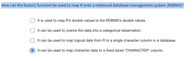 How can the factor() function be used to map R onto a relational database management system (RDBMS)?
It is used to map R's double values to the RDBMS's double values.
It can be used to coerce the data into a categorical observation.
It can be used to map logical data from R to a single character column in a database.
It can be used to map character data to a fixed sized "CHARACTER" column.
