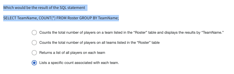 Which would be the result of the SQL statement
SELECT TeamName, COUNT(*) FROM Roster GROUP BY TeamName;
Counts the total number of players on a team listed in the "Roster" table and displays the results by "TeamName."
Counts the total number of players on all teams listed in the "Roster" table
Returns a list of all players on each team
Lists a specific count associated with each team.