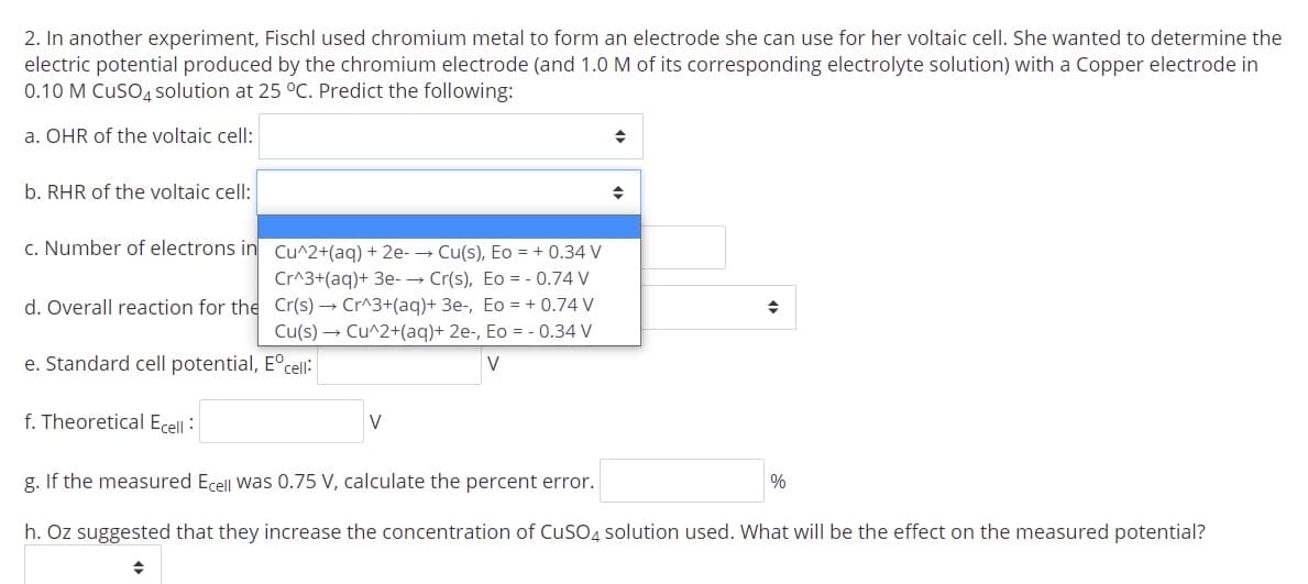 2. In another experiment, Fischl used chromium metal to form an electrode she can use for her voltaic cell. She wanted to determine the
electric potential produced by the chromium electrode (and 1.0 M of its corresponding electrolyte solution) with a Copper electrode in
0.10 M CuSO4solution at 25 °C. Predict the following:
a. OHR of the voltaic cell:
b. RHR of the voltaic cell:
c. Number of electrons in Cu^2+(ag) + 2e- → Cu(s), Eo = + 0.34 V
Cr^3+(aq)+ 3e- → Cr(s), Eo = - 0.74 V
d. Overall reaction for the Cr(s) → Cr^3+(aq)+ 3e-, Eo = + 0.74 V
Cu(s) → Cu^2+(aq)+ 2e-, Eo = - 0.34 V
e. Standard cell potential, E°cell:
V
f. Theoretical Ecell :
V
g. If the measured Ecell was 0.75 V, calculate the percent error.
%
h. Oz suggested that they increase the concentration of CuSO4 solution used. What will be the effect on the measured potential?
