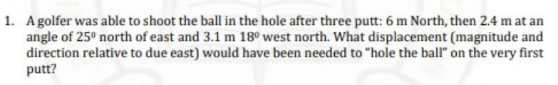 1. Agolfer was able to shoot the ball in the hole after three putt: 6 m North, then 2.4 m at an
angle of 25° north of east and 3.1 m 18° west north. What displacement (magnitude and
direction relative to due east) would have been needed to "hole the ball" on the very first
putt?
