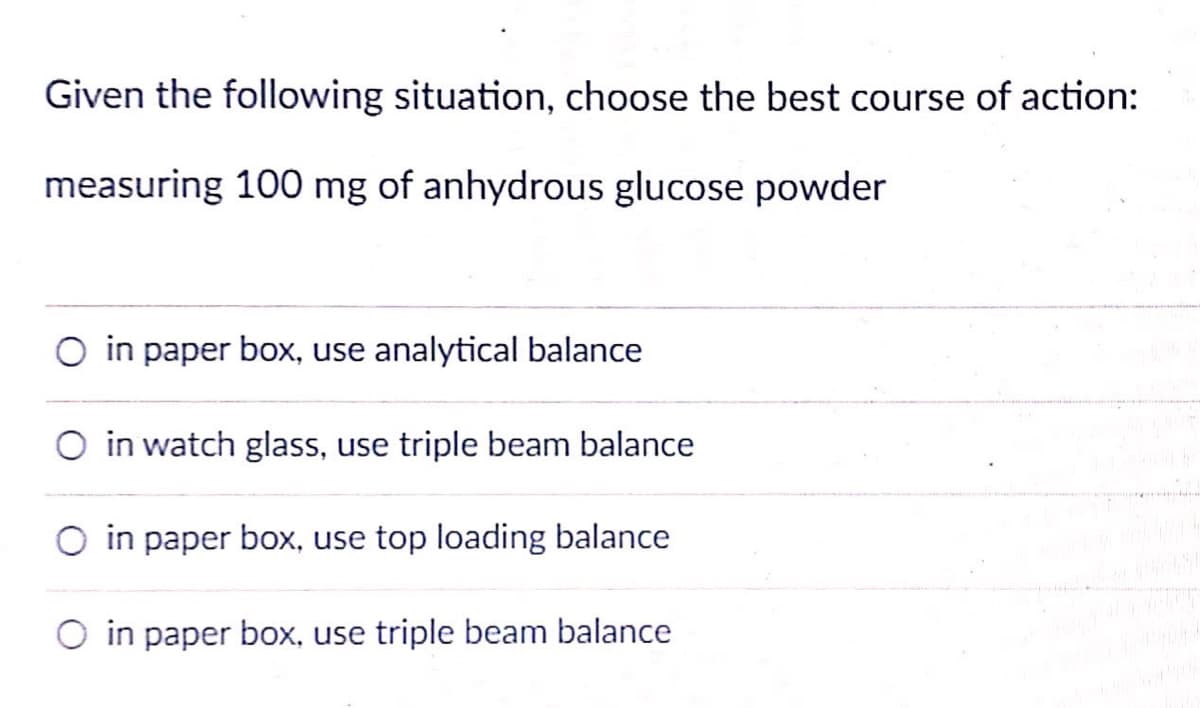 Given the following situation, choose the best course of action:
measuring 100 mg of anhydrous glucose powder
O in paper box, use analytical balance
O in watch glass, use triple beam balance
in paper box, use top loading balance
O in paper box, use triple beam balance
