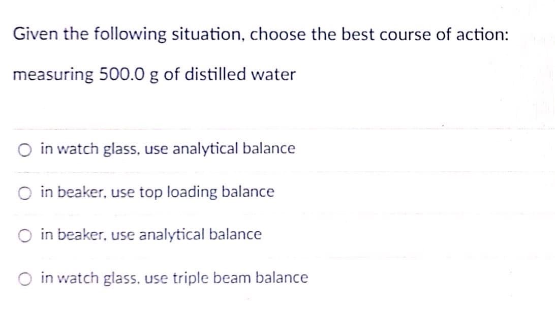 Given the following situation, choose the best course of action:
measuring 500.0 g of distilled water
O in watch glass, use analytical balance
O in beaker, use top loading balance
O in beaker, use analytical balance
O in watch glass. use triple beam balance
