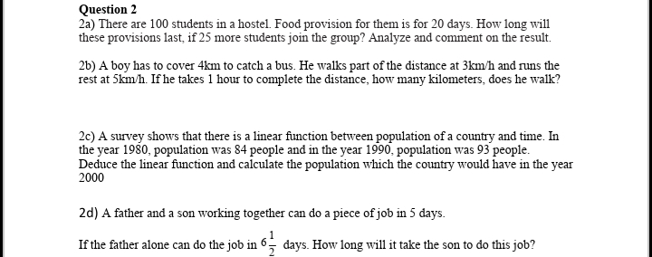 Question 2
2a) There are 100 students in a hostel. Food provision for them is for 20 days. How long will
these provisions last, if 25 more students join the group? Analyze and comment on the result.
2b) A boy has to cover 4km to catch a bus. He walks part of the distance at 3km/h and runs the
rest at 5km/h. If he takes 1 hour to complete the distance, how many kilometers, does he walk?
2c) A survey shows that there is a linear function between population of a country and time. In
the year 1980, population was 84 people and in the year 1990, population was 93 people.
Deduce the linear function and calculate the population which the country would have in the year
2000
2d) A father and a son working together can do a piece of job in 5 days.
If the father alone can do the job in 6 days. How long will it take the son to do this job?