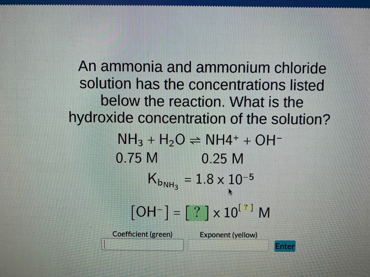 An ammonia and ammonium chloride
solution has the concentrations listed
below the reaction. What is the
hydroxide concentration of the solution?
NH3 + H₂O = NH4+ + OH-
0.75 M
0.25 M
Квинз
KbNH, = 1.8 x 10-5
[OH-] = [?] x 10[?] M
Exponent (yellow)
Coefficient (green)
Enter