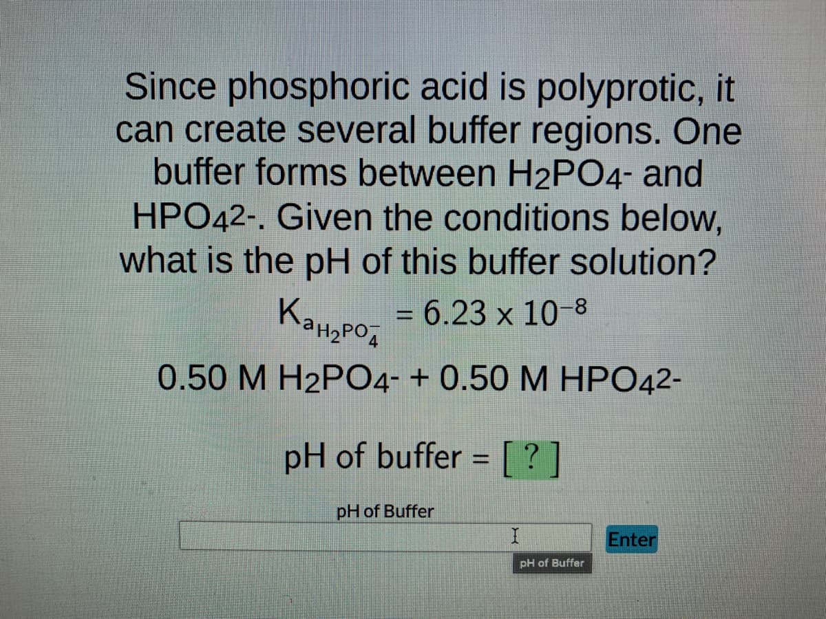 Since phosphoric acid is polyprotic, it
can create several buffer regions. One
buffer forms between H2PO4- and
HPO42-. Given the conditions below,
what is the pH of this buffer solution?
= 6.23 x 10-8
Канарод
0.50 M H2PO4- + 0.50 M HPO42-
pH of buffer= [?]
pH of Buffer
I
pH of Buffer
Enter