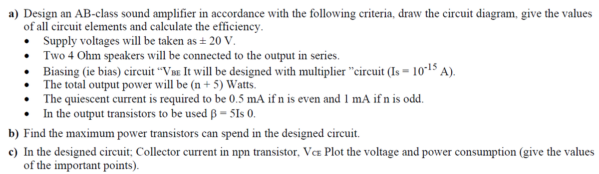 a) Design an AB-class sound amplifier in accordance with the following criteria, draw the circuit diagram, give the values
of all circuit elements and calculate the efficiency.
• Supply voltages will be taken as + 20 V.
Two 4 Ohm speakers will be connected to the output in series.
Biasing (ie bias) circuit "VBE It will be designed with multiplier "circuit (Is = 1015 A).
The total output power will be (n + 5) Watts.
The quiescent current is required to be 0.5 mA if n is even and 1 mA if n is odd.
In the output transistors to be used B = 5Is 0.
b) Find the maximum power transistors can spend in the designed circuit.
c) In the designed circuit; Collector current in npn transistor, VCe Plot the voltage and power consumption (give the values
of the important points).
